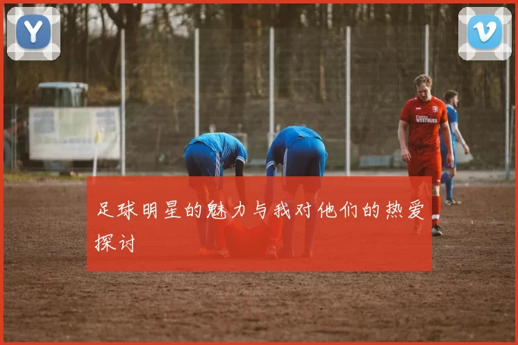 足球明星的魅力与我对他们的热爱探讨