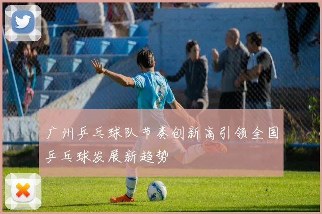 广州乒乓球队节奏创新高引领全国乒乓球发展新趋势