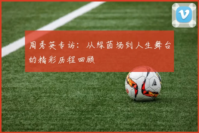 周秀英专访：从绿茵场到人生舞台的精彩历程回顾