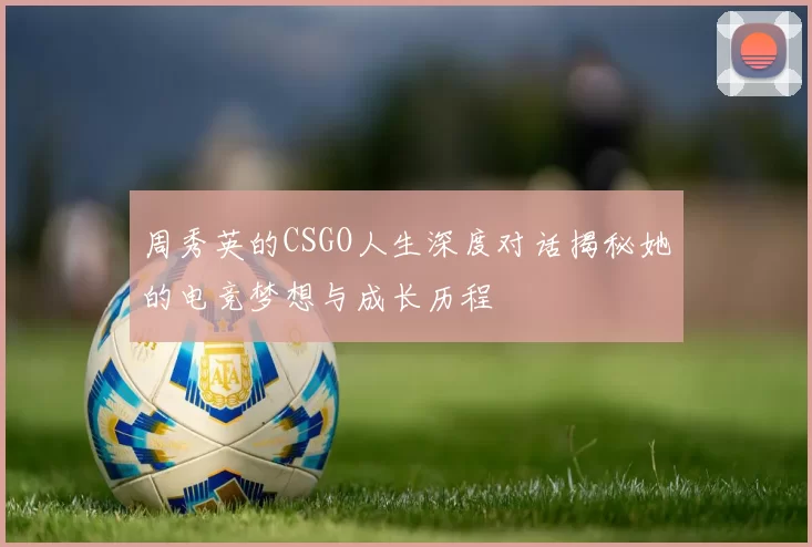 周秀英的CSGO人生深度对话揭秘她的电竞梦想与成长历程