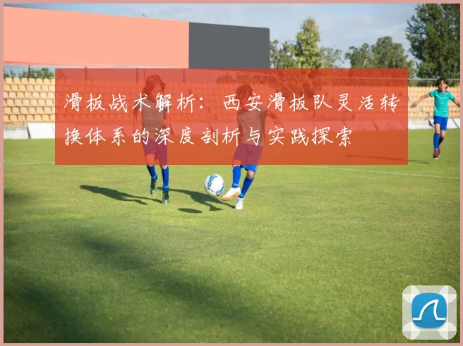 滑板战术解析：西安滑板队灵活转换体系的深度剖析与实践探索