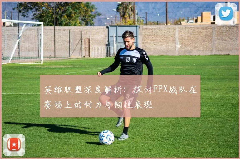 英雄联盟深度解析：探讨FPX战队在赛场上的耐力与韧性表现