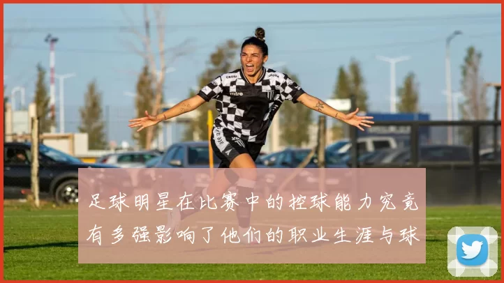 足球明星在比赛中的控球能力究竟有多强影响了他们的职业生涯与球队表现