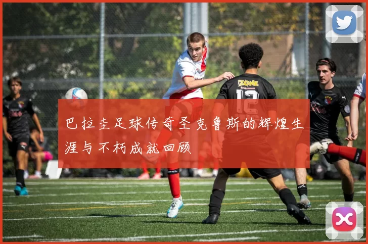 巴拉圭足球传奇圣克鲁斯的辉煌生涯与不朽成就回顾