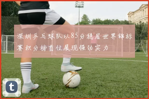 深圳乒乓球队以85分稳居世界锦标赛积分榜首位展现强劲实力