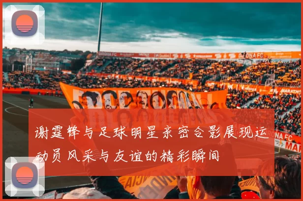 谢霆锋与足球明星亲密合影展现运动员风采与友谊的精彩瞬间