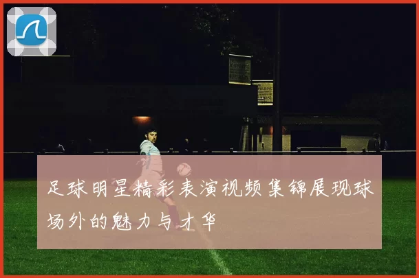 足球明星精彩表演视频集锦展现球场外的魅力与才华