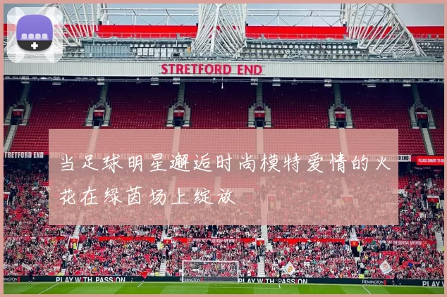 当足球明星邂逅时尚模特爱情的火花在绿茵场上绽放