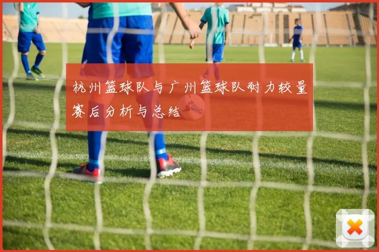 杭州篮球队与广州篮球队耐力较量赛后分析与总结