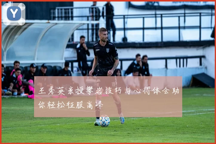 王秀英亲授攀岩技巧与心得体会助你轻松征服高峰