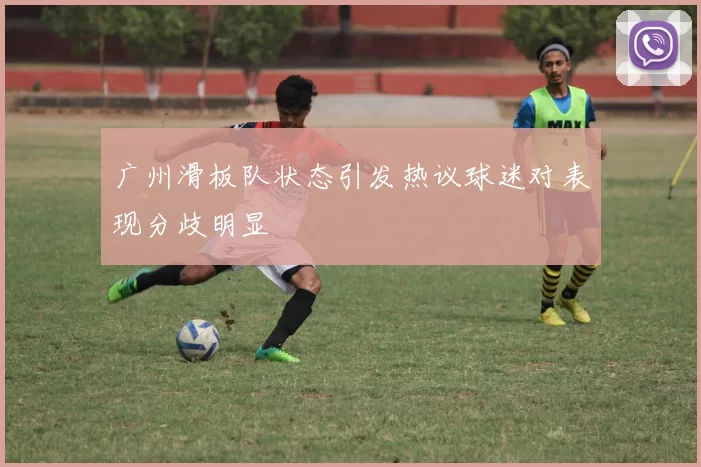 广州滑板队状态引发热议球迷对表现分歧明显