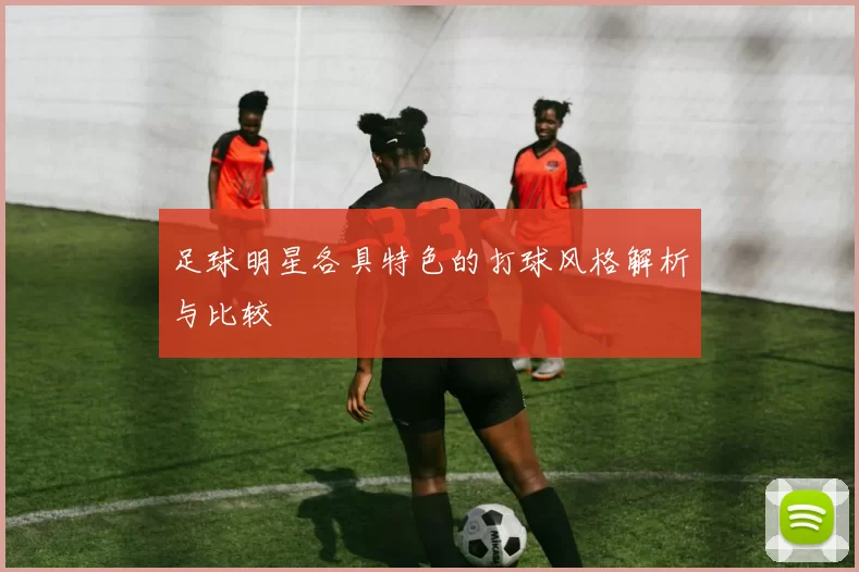 足球明星各具特色的打球风格解析与比较