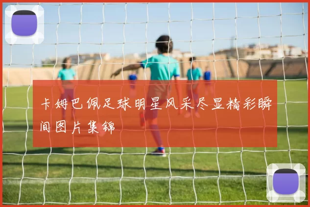 卡姆巴佩足球明星风采尽显精彩瞬间图片集锦