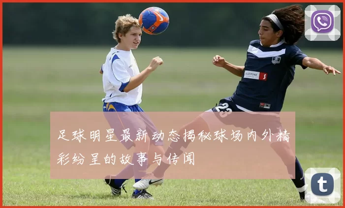 足球明星最新动态揭秘球场内外精彩纷呈的故事与传闻