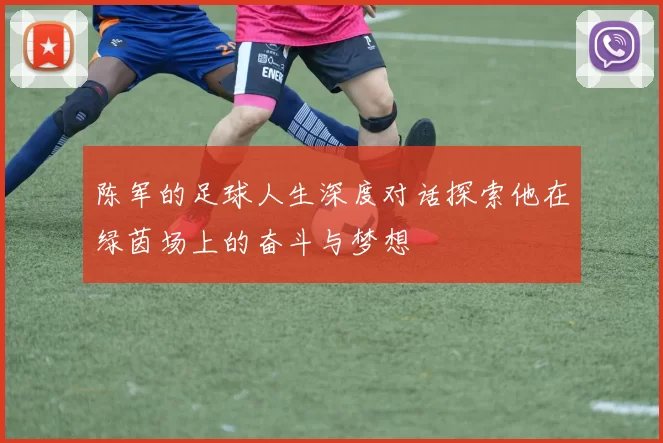 陈军的足球人生深度对话探索他在绿茵场上的奋斗与梦想