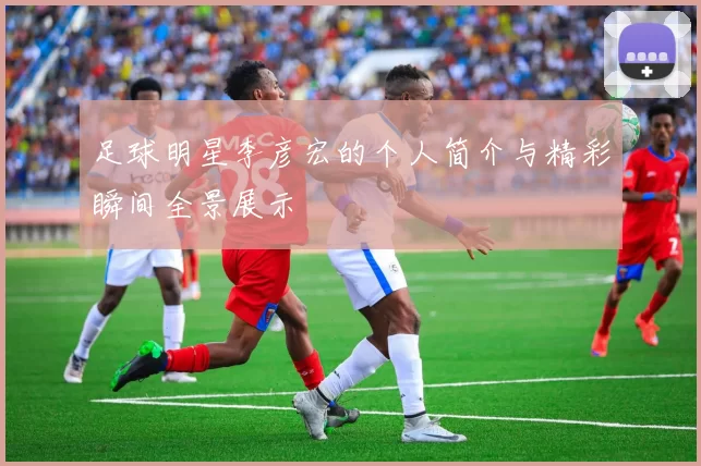 足球明星李彦宏的个人简介与精彩瞬间全景展示