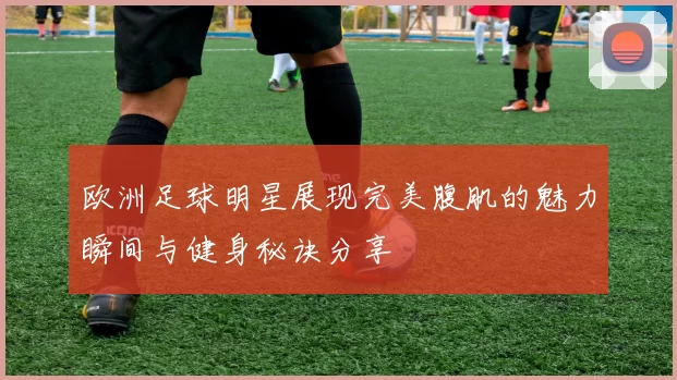 欧洲足球明星展现完美腹肌的魅力瞬间与健身秘诀分享