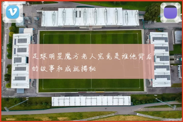 足球明星魔方老人究竟是谁他背后的故事和成就揭秘