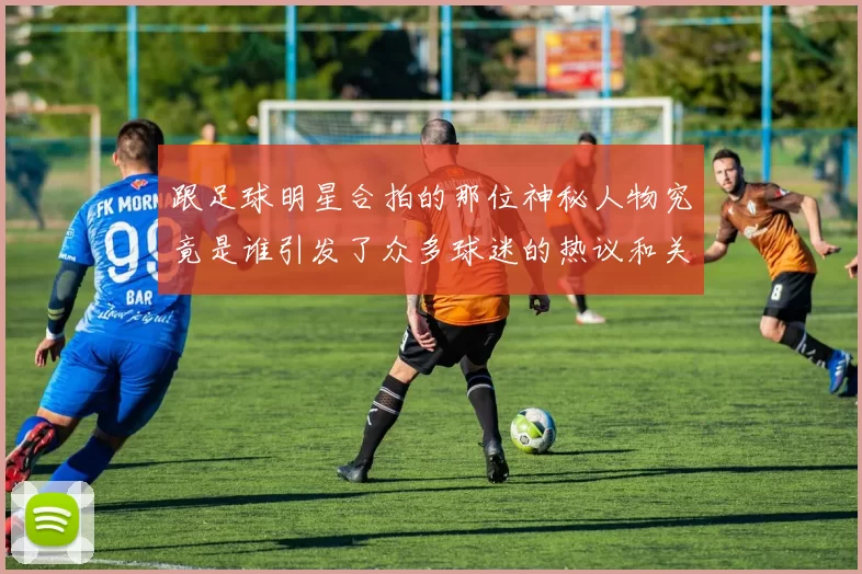 跟足球明星合拍的那位神秘人物究竟是谁引发了众多球迷的热议和关注