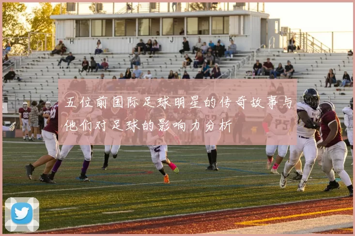 五位前国际足球明星的传奇故事与他们对足球的影响力分析