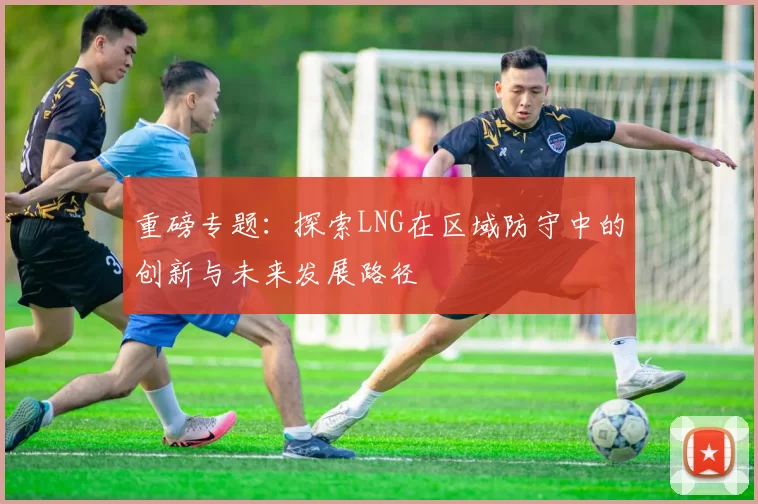 重磅专题：探索LNG在区域防守中的创新与未来发展路径