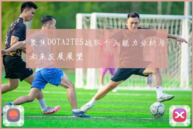 聚焦DOTA2TES战队个人能力分析与未来发展展望
