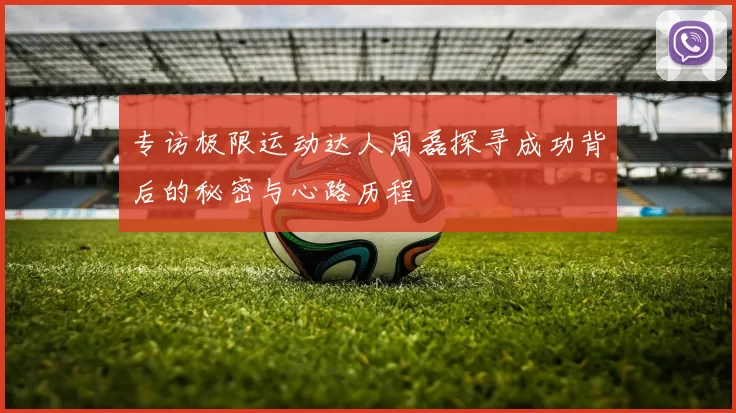 专访极限运动达人周磊探寻成功背后的秘密与心路历程