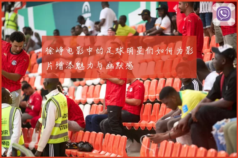 徐峥电影中的足球明星们如何为影片增添魅力与幽默感