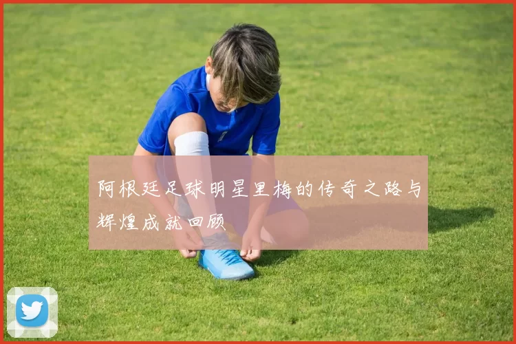 阿根廷足球明星里梅的传奇之路与辉煌成就回顾