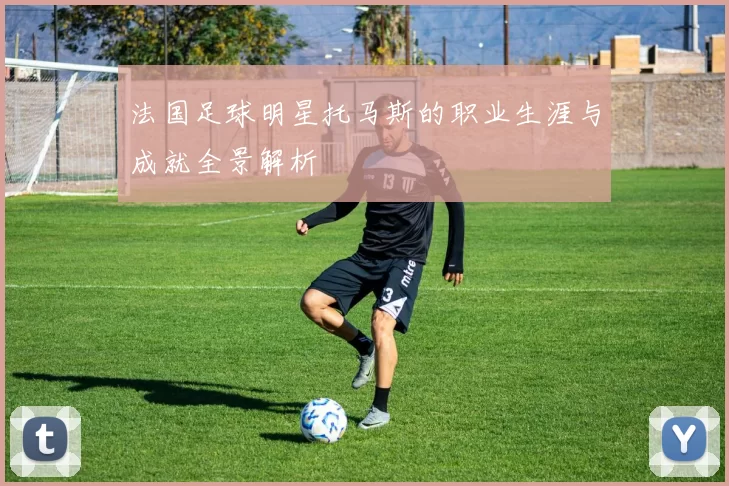 法国足球明星托马斯的职业生涯与成就全景解析