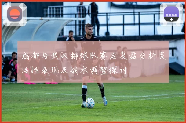 成都与武汉排球队赛后复盘分析灵活性表现及战术调整探讨