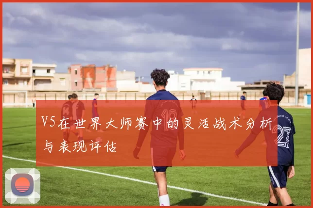 V5在世界大师赛中的灵活战术分析与表现评估