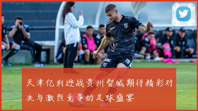 天津亿利迎战贵州智城期待精彩对决与激烈竞争的足球盛宴