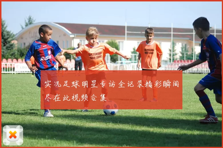 实况足球明星专访全记录精彩瞬间尽在此视频合集
