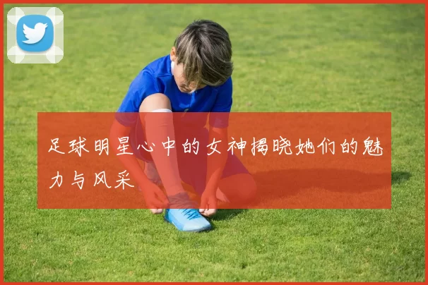 足球明星心中的女神揭晓她们的魅力与风采