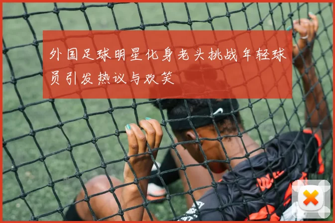 外国足球明星化身老头挑战年轻球员引发热议与欢笑