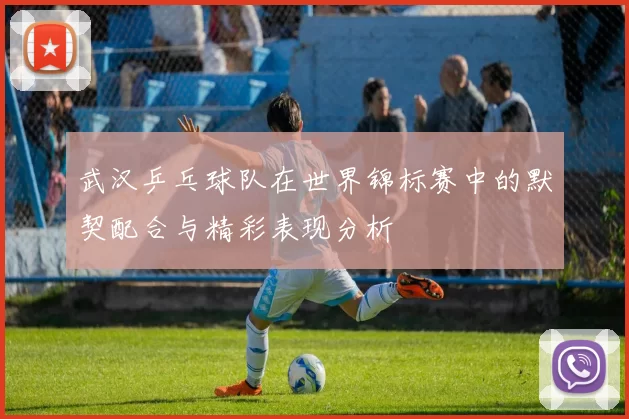 武汉乒乓球队在世界锦标赛中的默契配合与精彩表现分析