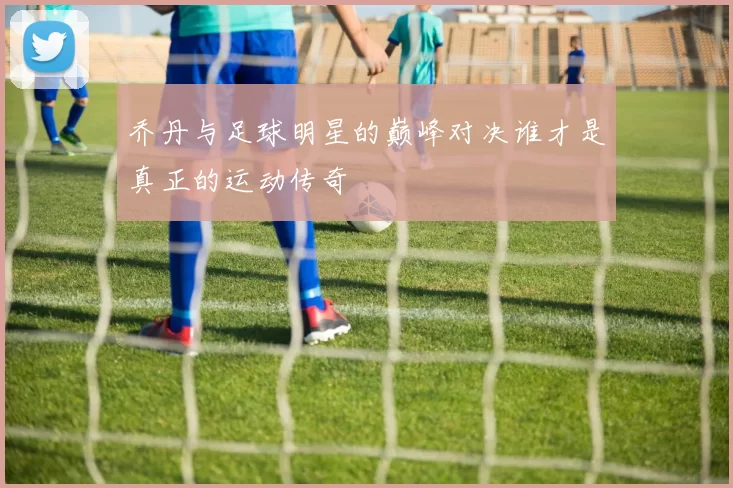 乔丹与足球明星的巅峰对决谁才是真正的运动传奇