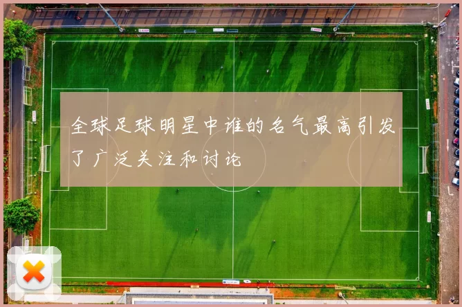 全球足球明星中谁的名气最高引发了广泛关注和讨论