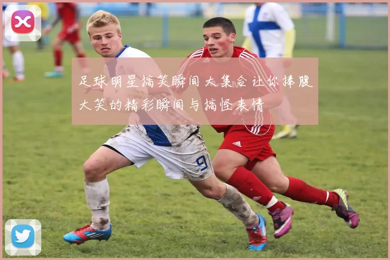 足球明星搞笑瞬间大集合让你捧腹大笑的精彩瞬间与搞怪表情