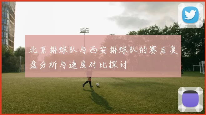 北京排球队与西安排球队的赛后复盘分析与速度对比探讨