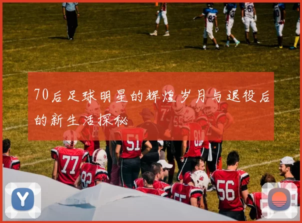 70后足球明星的辉煌岁月与退役后的新生活探秘