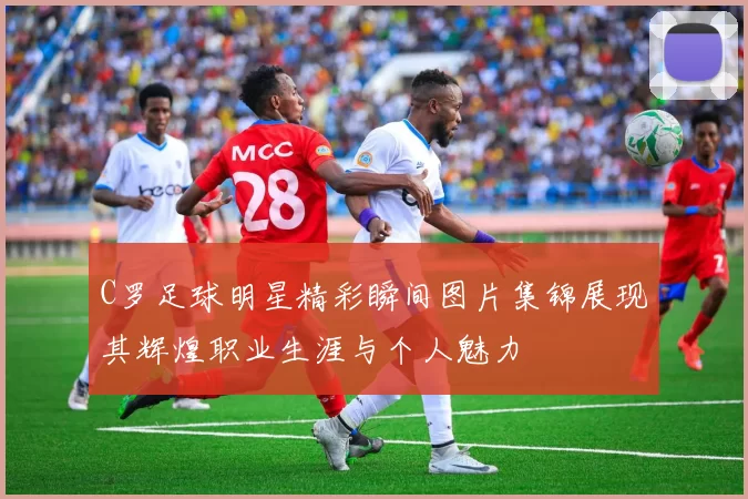 C罗足球明星精彩瞬间图片集锦展现其辉煌职业生涯与个人魅力
