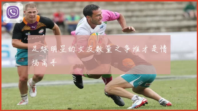 足球明星的女友数量之争谁才是情场高手