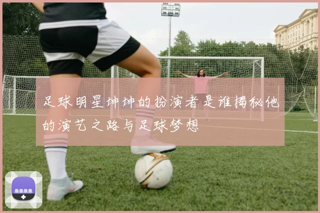 足球明星坤坤的扮演者是谁揭秘他的演艺之路与足球梦想
