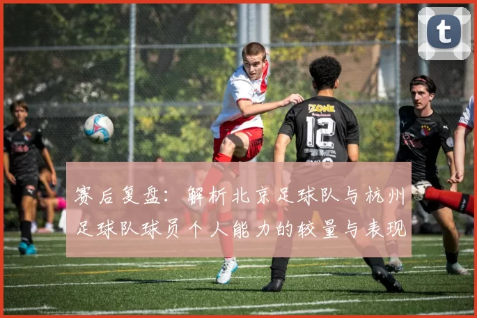 赛后复盘：解析北京足球队与杭州足球队球员个人能力的较量与表现