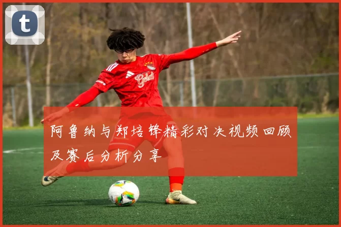 阿鲁纳与郑培锋精彩对决视频回顾及赛后分析分享