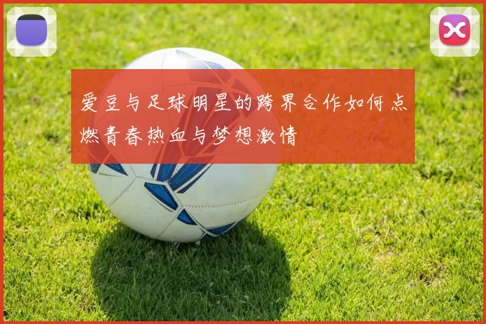 爱豆与足球明星的跨界合作如何点燃青春热血与梦想激情