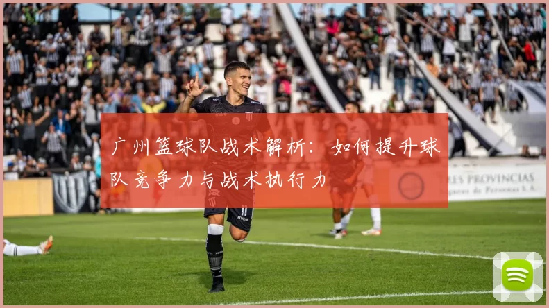 广州篮球队战术解析：如何提升球队竞争力与战术执行力
