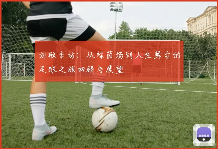 刘敏专访：从绿茵场到人生舞台的足球之旅回顾与展望